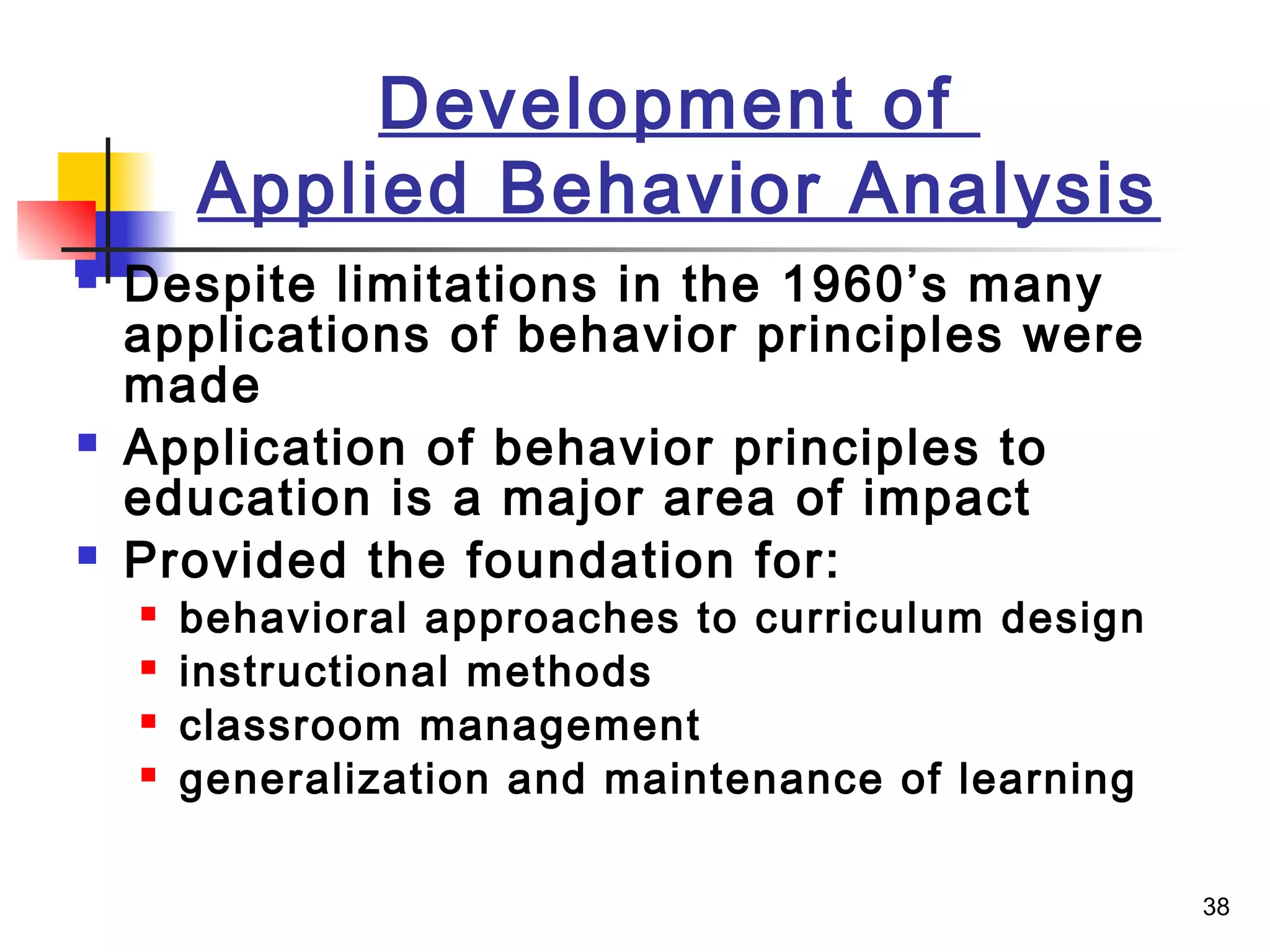 38
Development of
Applied Behavior Analysis
 Despite limitations in the 1960’s many
applications of behavior principles were
made
 Application of behavior principles to
education is a major area of impact
 Provided the foundation for:
 behavioral approaches to curriculum design
 instructional methods
 classroom management
 generalization and maintenance of learning
 