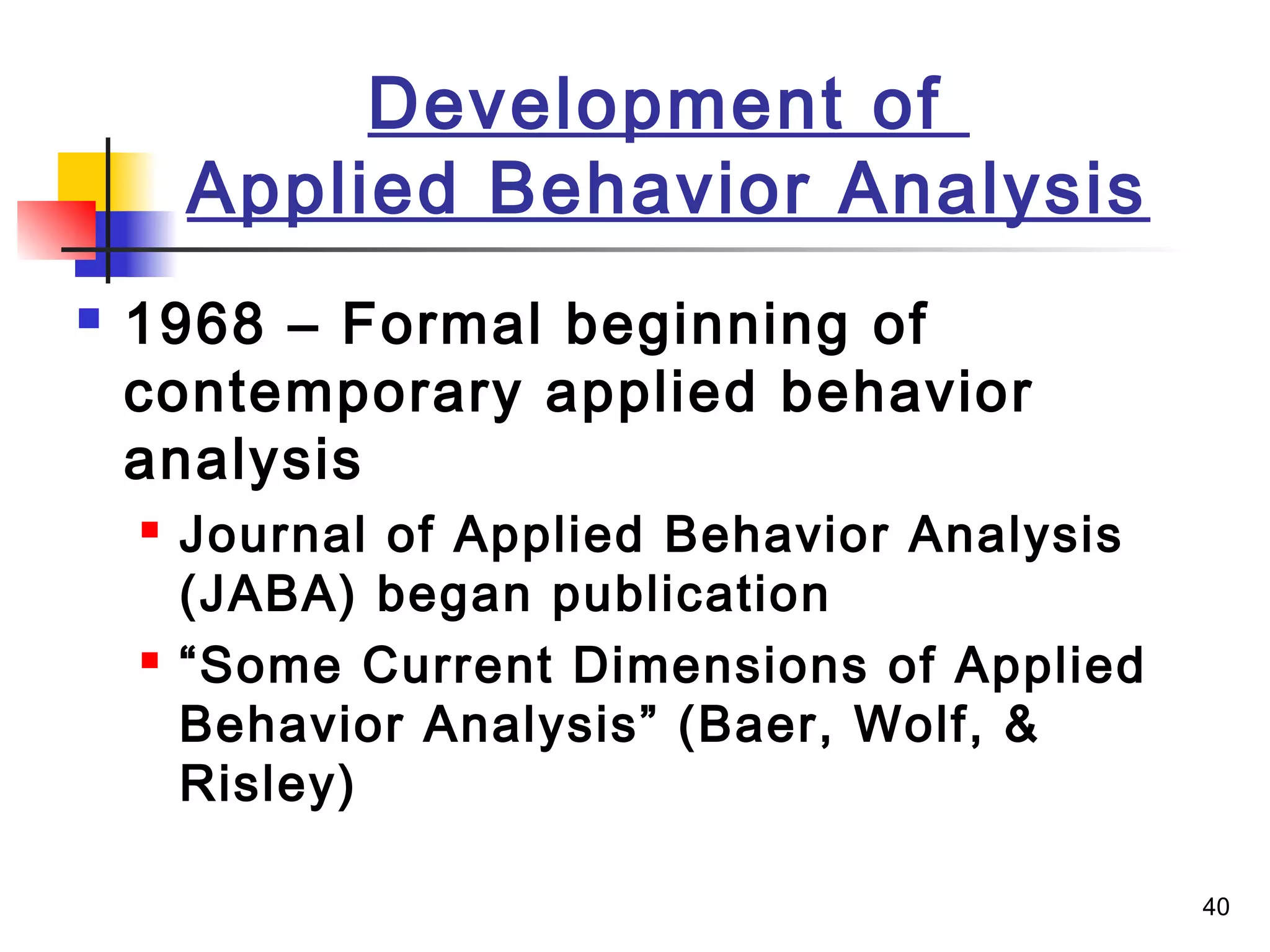 40
Development of
Applied Behavior Analysis
 1968 – Formal beginning of
contemporary applied behavior
analysis
 Journal of Applied Behavior Analysis
(JABA) began publication
 “Some Current Dimensions of Applied
Behavior Analysis” (Baer, Wolf, &
Risley)
 