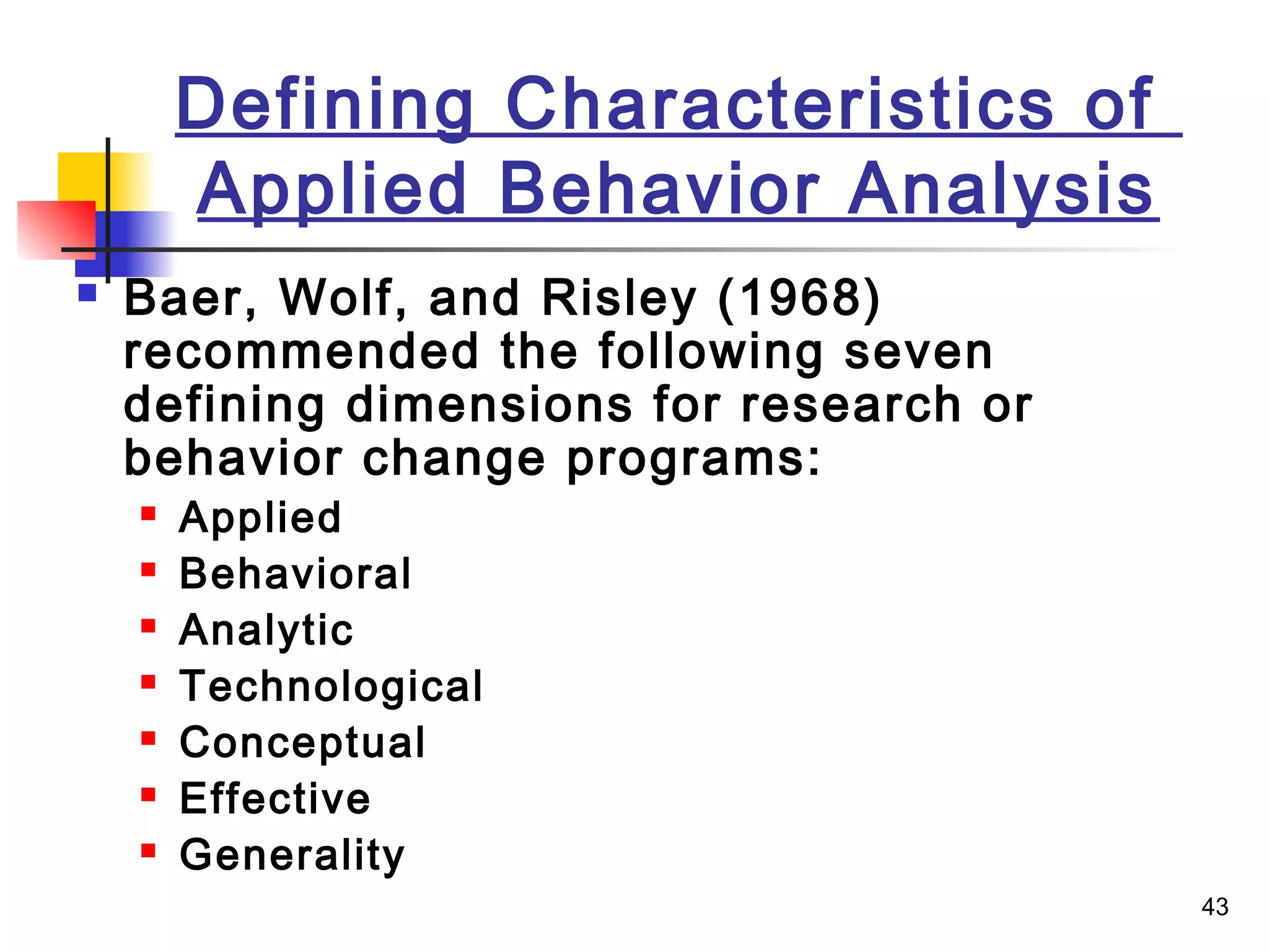 43
Defining Characteristics of
Applied Behavior Analysis
 Baer, Wolf, and Risley (1968)
recommended the following seven
defining dimensions for research or
behavior change programs:
 Applied
 Behavioral
 Analytic
 Technological
 Conceptual
 Effective
 Generality
 