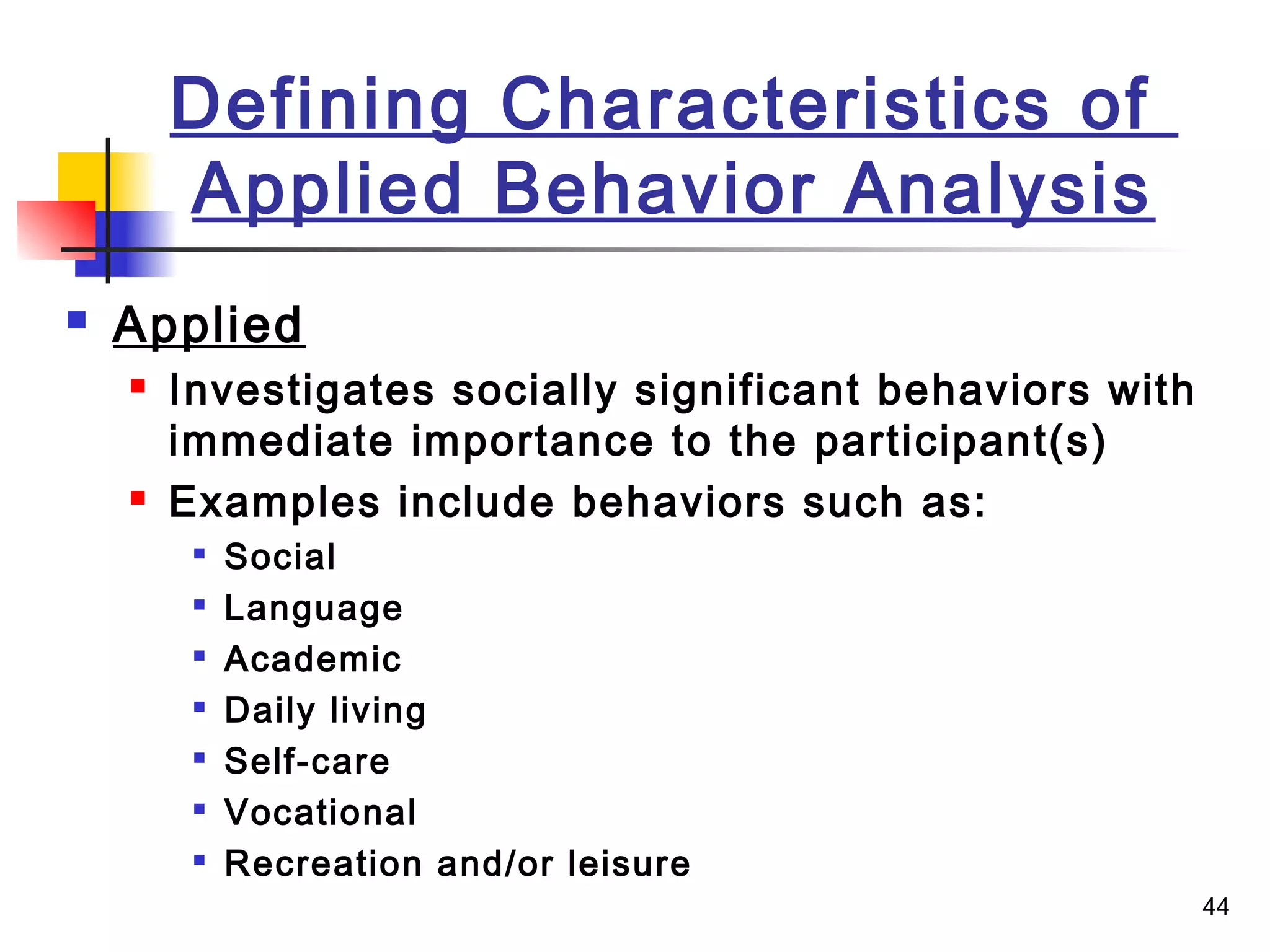44
Defining Characteristics of
Applied Behavior Analysis
 Applied
 Investigates socially significant behaviors with
immediate importance to the participant(s)
 Examples include behaviors such as:

Social

Language

Academic

Daily living

Self-care

Vocational

Recreation and/or leisure
 