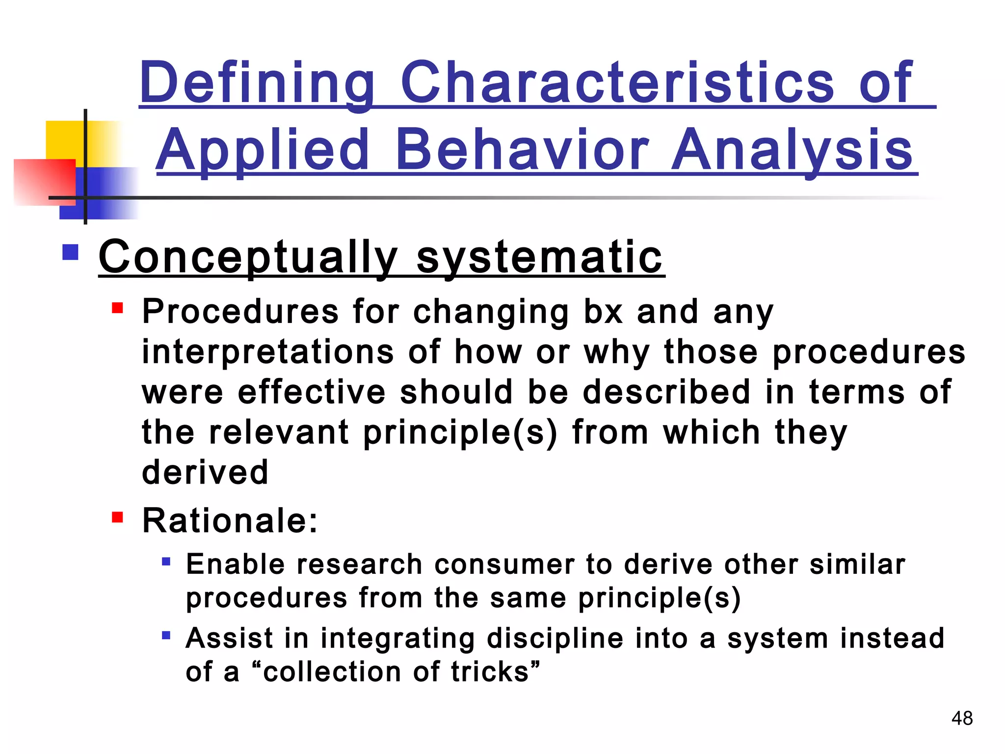 48
Defining Characteristics of
Applied Behavior Analysis
 Conceptually systematic
 Procedures for changing bx and any
interpretations of how or why those procedures
were effective should be described in terms of
the relevant principle(s) from which they
derived
 Rationale:

Enable research consumer to derive other similar
procedures from the same principle(s)

Assist in integrating discipline into a system instead
of a “collection of tricks”
 