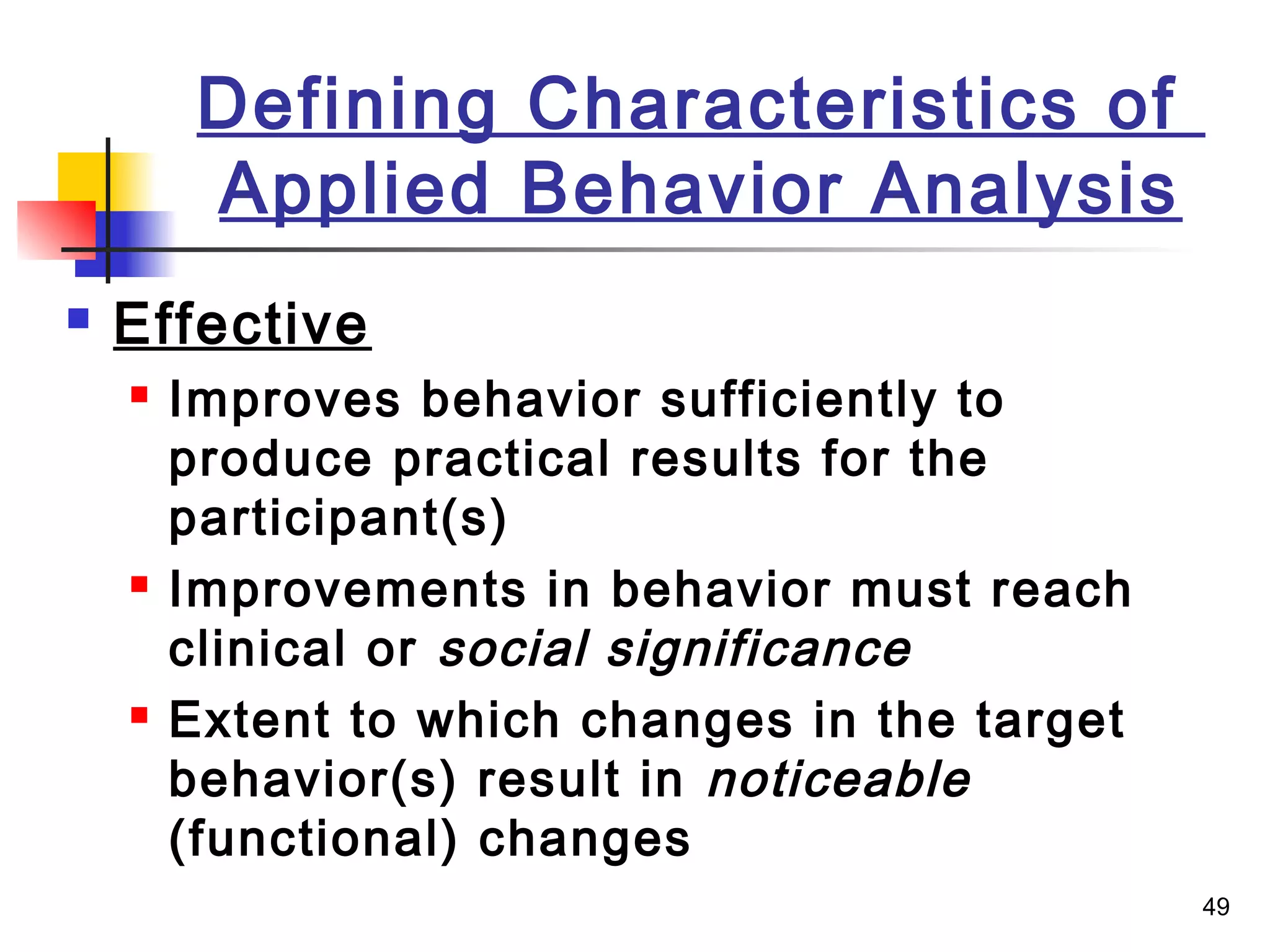 49
Defining Characteristics of
Applied Behavior Analysis
 Effective
 Improves behavior sufficiently to
produce practical results for the
participant(s)
 Improvements in behavior must reach
clinical or social significance
 Extent to which changes in the target
behavior(s) result in noticeable
(functional) changes
 