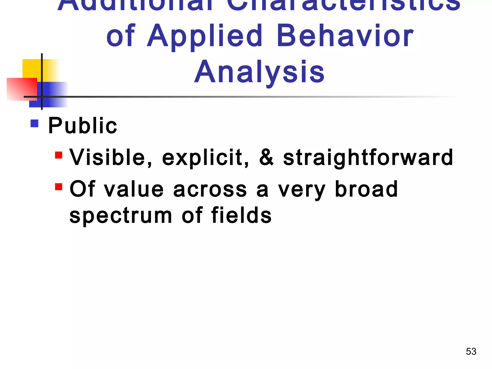 53
Additional Characteristics
of Applied Behavior
Analysis
 Public
 Visible, explicit, & straightforward
 Of value across a very broad
spectrum of fields
 