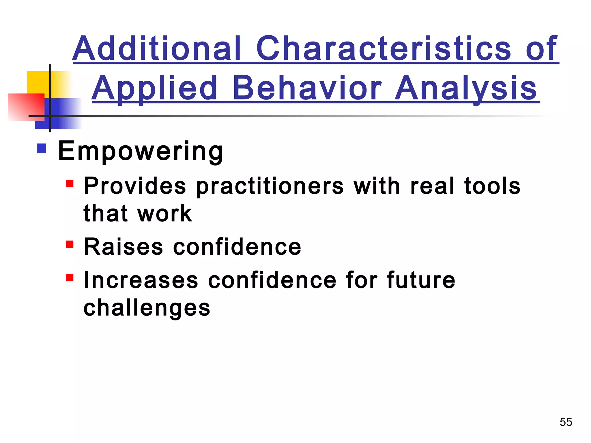 55
Additional Characteristics of
Applied Behavior Analysis
 Empowering
 Provides practitioners with real tools
that work
 Raises confidence
 Increases confidence for future
challenges
 