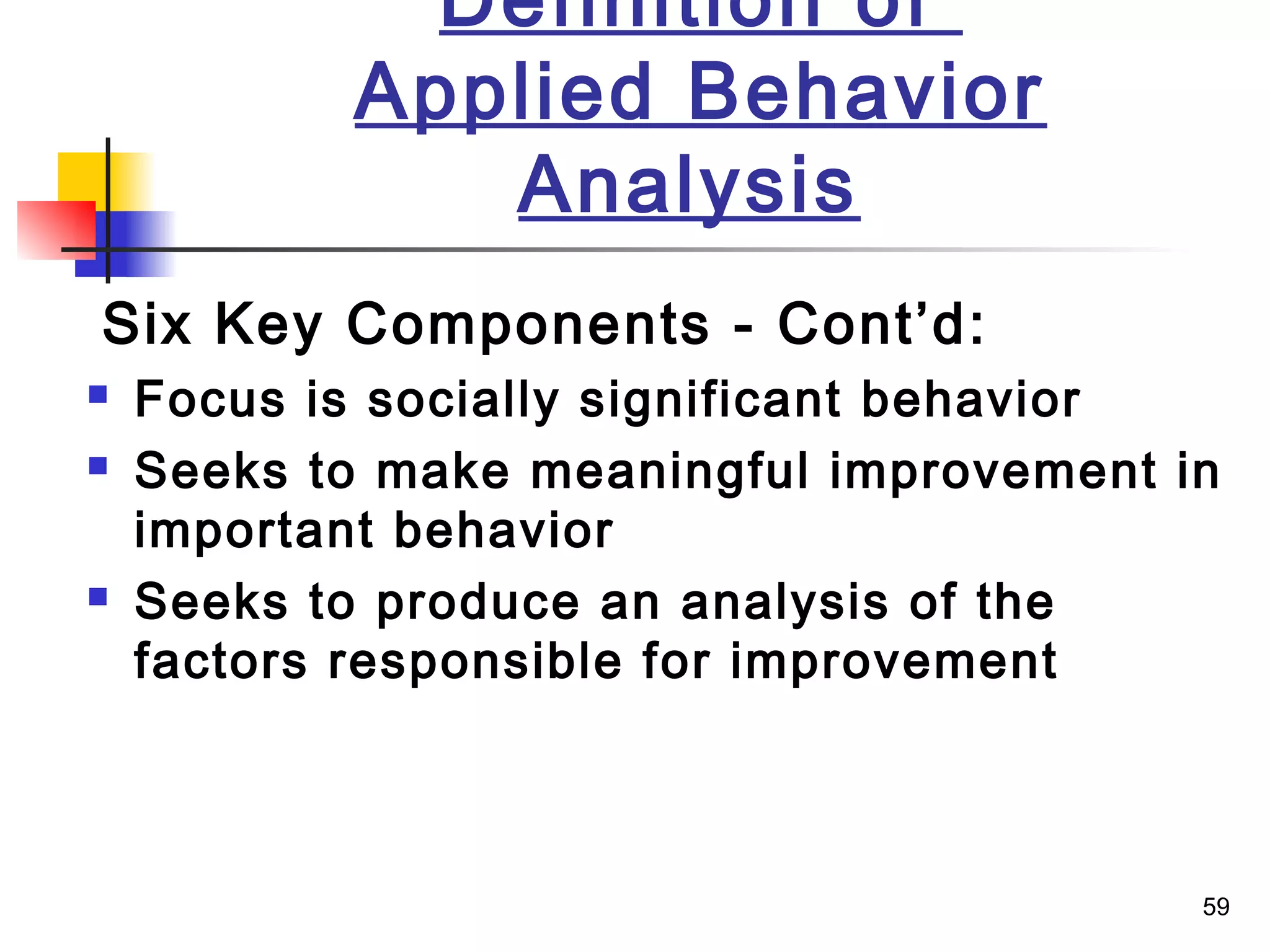 59
Definition of
Applied Behavior
Analysis
Six Key Components - Cont’d:
 Focus is socially significant behavior
 Seeks to make meaningful improvement in
important behavior
 Seeks to produce an analysis of the
factors responsible for improvement
 