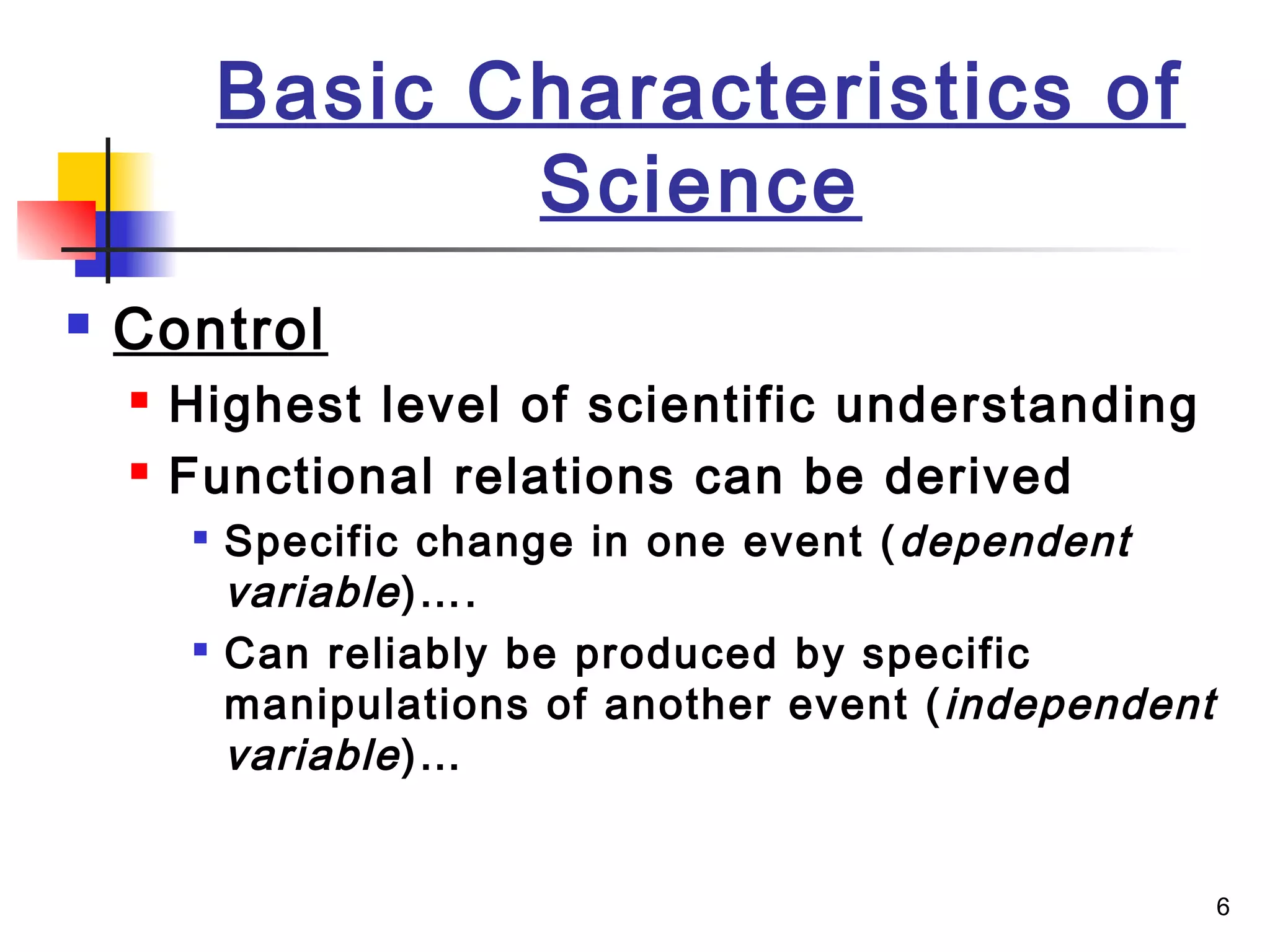 6
Basic Characteristics of
Science
 Control
 Highest level of scientific understanding
 Functional relations can be derived

Specific change in one event (dependent
variable)….

Can reliably be produced by specific
manipulations of another event (independent
variable)…
 