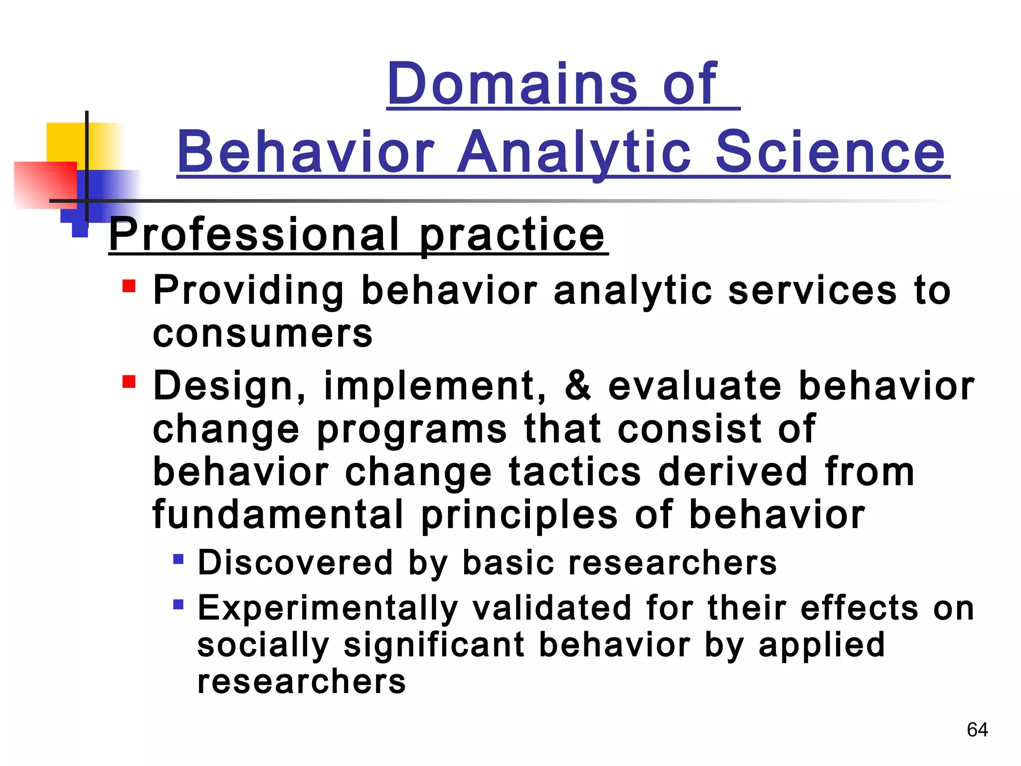 64
Domains of
Behavior Analytic Science
 Professional practice
 Providing behavior analytic services to
consumers
 Design, implement, & evaluate behavior
change programs that consist of
behavior change tactics derived from
fundamental principles of behavior

Discovered by basic researchers

Experimentally validated for their effects on
socially significant behavior by applied
researchers
 