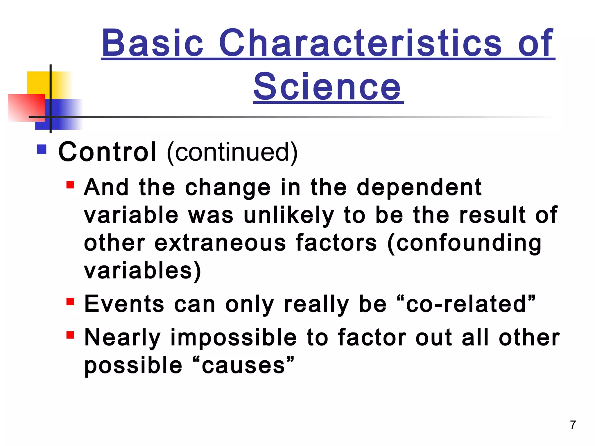 7
Basic Characteristics of
Science
 Control (continued)
 And the change in the dependent
variable was unlikely to be the result of
other extraneous factors (confounding
variables)
 Events can only really be “co-related”
 Nearly impossible to factor out all other
possible “causes”
 