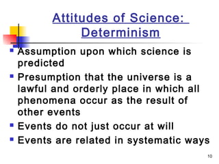 10
Attitudes of Science:
Determinism
 Assumption upon which science is
predicted
 Presumption that the universe is a
lawful and orderly place in which all
phenomena occur as the result of
other events
 Events do not just occur at will
 Events are related in systematic ways
 