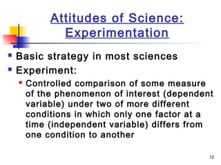 12
Attitudes of Science:
Experimentation
 Basic strategy in most sciences
 Experiment:
 Controlled comparison of some measure
of the phenomenon of interest (dependent
variable) under two of more different
conditions in which only one factor at a
time (independent variable) differs from
one condition to another
 