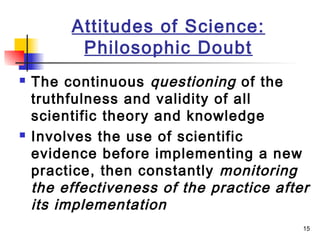 15
Attitudes of Science:
Philosophic Doubt
 The continuous questioning of the
truthfulness and validity of all
scientific theory and knowledge
 Involves the use of scientific
evidence before implementing a new
practice, then constantly monitoring
the effectiveness of the practice after
its implementation
 