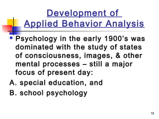 18
Development of
Applied Behavior Analysis
 Psychology in the early 1900’s was
dominated with the study of states
of consciousness, images, & other
mental processes – still a major
focus of present day:
A. special education, and
B. school psychology
 