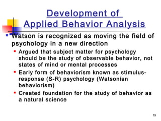 19
Development of
Applied Behavior Analysis
 Watson is recognized as moving the field of
psychology in a new direction
 Argued that subject matter for psychology
should be the study of observable behavior, not
states of mind or mental processes
 Early form of behaviorism known as stimulus-
response (S-R) psychology (Watsonian
behaviorism)
 Created foundation for the study of behavior as
a natural science
 