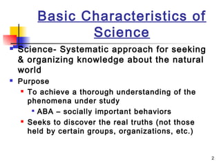 2
Basic Characteristics of
Science
 Science- Systematic approach for seeking
& organizing knowledge about the natural
world
 Purpose
 To achieve a thorough understanding of the
phenomena under study

ABA – socially important behaviors
 Seeks to discover the real truths (not those
held by certain groups, organizations, etc.)
 