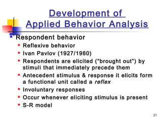21
Development of
Applied Behavior Analysis
 Respondent behavior
 Reflexive behavior
 Ivan Pavlov (1927/1960)
 Respondents are elicited (“brought out”) by
stimuli that immediately precede them
 Antecedent stimulus & response it elicits form
a functional unit called a reflex
 Involuntary responses
 Occur whenever eliciting stimulus is present
 S-R model
 