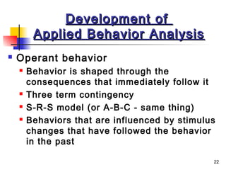 22
Development ofDevelopment of
Applied Behavior AnalysisApplied Behavior Analysis
 Operant behavior
 Behavior is shaped through the
consequences that immediately follow it
 Three term contingency
 S-R-S model (or A-B-C - same thing)
 Behaviors that are influenced by stimulus
changes that have followed the behavior
in the past
 