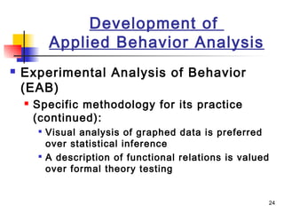 24
Development of
Applied Behavior Analysis
 Experimental Analysis of Behavior
(EAB)
 Specific methodology for its practice
(continued):

Visual analysis of graphed data is preferred
over statistical inference

A description of functional relations is valued
over formal theory testing
 