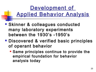 25
Development of
Applied Behavior Analysis
 Skinner & colleagues conducted
many laboratory experiments
between the 1930’s -1950’s
 Discovered & verified basic principles
of operant behavior
 Same principles continue to provide the
empirical foundation for behavior
analysis today
 