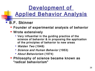 26
Development of
Applied Behavior Analysis
 B.F. Skinner
 Founder of experimental analysis of behavior
 Wrote extensively

Very influential in the guiding practice of the
science of behavior & in proposing the application
of the principles of behavior to new areas

Walden Two (1948)

Science and Human Behavior (1953)

About Behaviorism (1974)
 Philosophy of science became known as
“radical behaviorism”
 