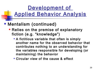 29
Development of
Applied Behavior Analysis
 Mentalism (continued)
 Relies on the premise of explanatory
fiction (e.g. “knowledge”)

A fictitious variable that often is simply
another name for the observed behavior that
contributes nothing to an understanding for
the variables responsible for developing (or
maintaining) the behavior

Circular view of the cause & effect
 