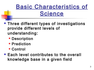 3
Basic Characteristics of
Science
 Three different types of investigations
provide different levels of
understanding:
 Description
 Prediction
 Control
 Each level contributes to the overall
knowledge base in a given field
 