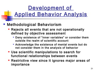31
Development of
Applied Behavior Analysis
 Methodological Behaviorism
 Rejects all events that are not operationally
defined by objective assessment

Deny existence of “inner variables” or consider them
outside the realm of scientific account

Acknowledge the existence of mental events but do
not consider them in the analysis of behavior
 Use scientific manipulations to search for
functional relationships between events
 Restrictive view since it ignores major areas of
importance
 