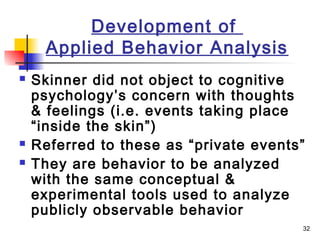 32
Development of
Applied Behavior Analysis
 Skinner did not object to cognitive
psychology’s concern with thoughts
& feelings (i.e. events taking place
“inside the skin”)
 Referred to these as “private events”
 They are behavior to be analyzed
with the same conceptual &
experimental tools used to analyze
publicly observable behavior
 