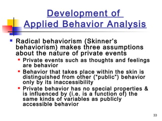 33
Development of
Applied Behavior Analysis
 Radical behaviorism (Skinner’s
behaviorism) makes three assumptions
about the nature of private events
 Private events such as thoughts and feelings
are behavior
 Behavior that takes place within the skin is
distinguished from other (“public”) behavior
only by its inaccessibility
 Private behavior has no special properties &
is influenced by (i.e. is a function of) the
same kinds of variables as publicly
accessible behavior
 