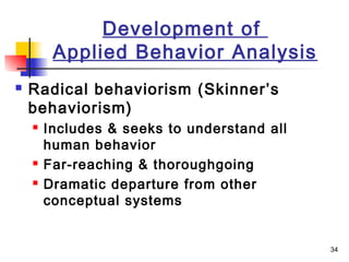 34
Development of
Applied Behavior Analysis
 Radical behaviorism (Skinner’s
behaviorism)
 Includes & seeks to understand all
human behavior
 Far-reaching & thoroughgoing
 Dramatic departure from other
conceptual systems
 
