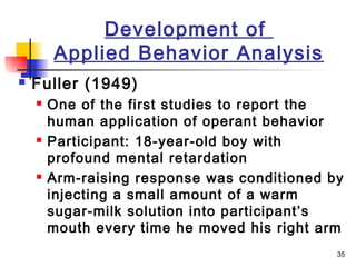 35
Development of
Applied Behavior Analysis
 Fuller (1949)
 One of the first studies to report the
human application of operant behavior
 Participant: 18-year-old boy with
profound mental retardation
 Arm-raising response was conditioned by
injecting a small amount of a warm
sugar-milk solution into participant’s
mouth every time he moved his right arm
 