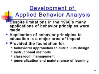 38
Development of
Applied Behavior Analysis
 Despite limitations in the 1960’s many
applications of behavior principles were
made
 Application of behavior principles to
education is a major area of impact
 Provided the foundation for:
 behavioral approaches to curriculum design
 instructional methods
 classroom management
 generalization and maintenance of learning
 