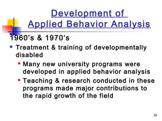 39
Development of
Applied Behavior Analysis
1960’s & 1970’s
 Treatment & training of developmentally
disabled
 Many new university programs were
developed in applied behavior analysis
 Teaching & research conducted in these
programs made major contributions to
the rapid growth of the field
 