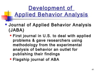 41
Development of
Applied Behavior Analysis
 Journal of Applied Behavior Analysis
(JABA)
 First journal in U.S. to deal with applied
problems & gave researchers using
methodology from the experimental
analysis of behavior an outlet for
publishing their findings
 Flagship journal of ABA
 