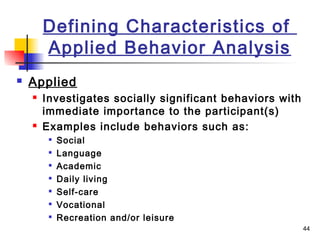 44
Defining Characteristics of
Applied Behavior Analysis
 Applied
 Investigates socially significant behaviors with
immediate importance to the participant(s)
 Examples include behaviors such as:

Social

Language

Academic

Daily living

Self-care

Vocational

Recreation and/or leisure
 