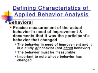 45
Defining Characteristics of
Applied Behavior Analysis
 Behavioral
 Precise measurement of the actual
behavior in need of improvement &
documents that it was the participant’s
behavior that changed

The behavior in need of improvement and it
is a study of behavior (not about behavior)

The behavior must be measurable

Important to note whose behavior has
changed
 