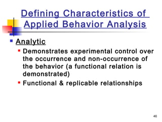 46
Defining Characteristics of
Applied Behavior Analysis
 Analytic
 Demonstrates experimental control over
the occurrence and non-occurrence of
the behavior (a functional relation is
demonstrated)
 Functional & replicable relationships
 