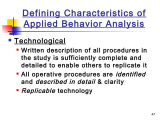 47
Defining Characteristics of
Applied Behavior Analysis
 Technological
 Written description of all procedures in
the study is sufficiently complete and
detailed to enable others to replicate it
 All operative procedures are identified
and described in detail & clarity
 Replicable technology
 