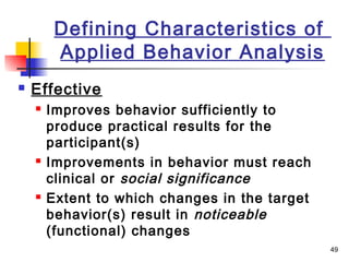 49
Defining Characteristics of
Applied Behavior Analysis
 Effective
 Improves behavior sufficiently to
produce practical results for the
participant(s)
 Improvements in behavior must reach
clinical or social significance
 Extent to which changes in the target
behavior(s) result in noticeable
(functional) changes
 