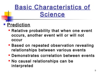 5
Basic Characteristics of
Science
 Prediction
 Relative probability that when one event
occurs, another event will or will not
occur
 Based on repeated observation revealing
relationships between various events
 Demonstrates correlation between events
 No causal relationships can be
interpreted
 