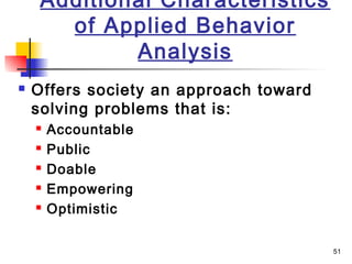 51
Additional Characteristics
of Applied Behavior
Analysis
 Offers society an approach toward
solving problems that is:
 Accountable
 Public
 Doable
 Empowering
 Optimistic
 