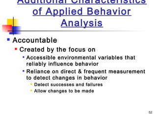 52
Additional Characteristics
of Applied Behavior
Analysis
 Accountable
 Created by the focus on

Accessible environmental variables that
reliably influence behavior

Reliance on direct & frequent measurement
to detect changes in behavior
 Detect successes and failures
 Allow changes to be made
 