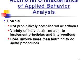 54
Additional Characteristics
of Applied Behavior
Analysis
 Doable
 Not prohibitively complicated or arduous
 Variety of individuals are able to
implement principles and interventions
 Does involve more than learning to do
some procedures
 