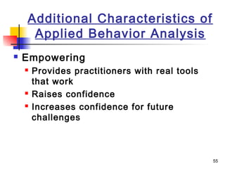 55
Additional Characteristics of
Applied Behavior Analysis
 Empowering
 Provides practitioners with real tools
that work
 Raises confidence
 Increases confidence for future
challenges
 