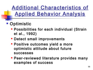 56
Additional Characteristics of
Applied Behavior Analysis
 Optimistic
 Possibilities for each individual (Strain
et al., 1992)
 Detect small improvements
 Positive outcomes yield a more
optimistic attitude about future
successes
 Peer-reviewed literature provides many
examples of success
 