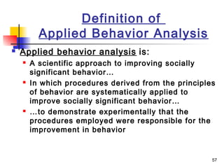 57
Definition of
Applied Behavior Analysis
 Applied behavior analysis is:
 A scientific approach to improving socially
significant behavior…
 In which procedures derived from the principles
of behavior are systematically applied to
improve socially significant behavior…
 …to demonstrate experimentally that the
procedures employed were responsible for the
improvement in behavior
 