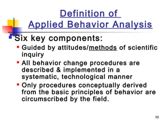 58
Definition of
Applied Behavior Analysis
 Six key components:
 Guided by attitudes/methods of scientific
inquiry
 All behavior change procedures are
described & implemented in a
systematic, technological manner
 Only procedures conceptually derived
from the basic principles of behavior are
circumscribed by the field.
 