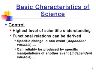 6
Basic Characteristics of
Science
 Control
 Highest level of scientific understanding
 Functional relations can be derived

Specific change in one event (dependent
variable)….

Can reliably be produced by specific
manipulations of another event (independent
variable)…
 