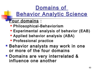 60
Domains of
Behavior Analytic Science
 Four domains :
 Philosophical-Behaviorism
 Experimental analysis of behavior (EAB)
 Applied behavior analysis (ABA)
 Professional practice
 Behavior analysts may work in one
or more of the four domains
 Domains are very interrelated &
influence one another
 