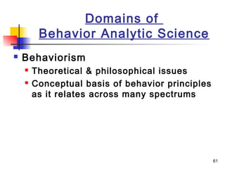 61
Domains of
Behavior Analytic Science
 Behaviorism
 Theoretical & philosophical issues
 Conceptual basis of behavior principles
as it relates across many spectrums
 