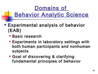 62
Domains of
Behavior Analytic Science
 Experimental analysis of behavior
(EAB)
 Basic research
 Experiments in laboratory settings with
both human participants and nonhuman
subjects
 Goal of discovering & clarifying
fundamental principles of behavior
 